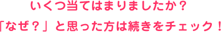 いくつ当てはまりましたか？「なぜ？」と思った方は続きをチェック！